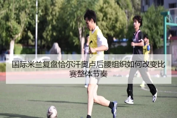 国际米兰复盘恰尔汗奥卢后腰组织如何改变比赛整体节奏