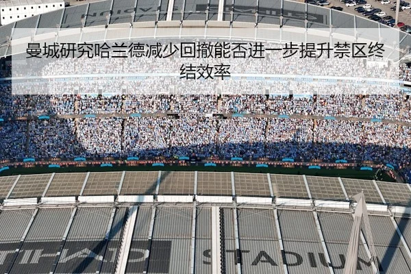 曼城研究哈兰德减少回撤能否进一步提升禁区终结效率