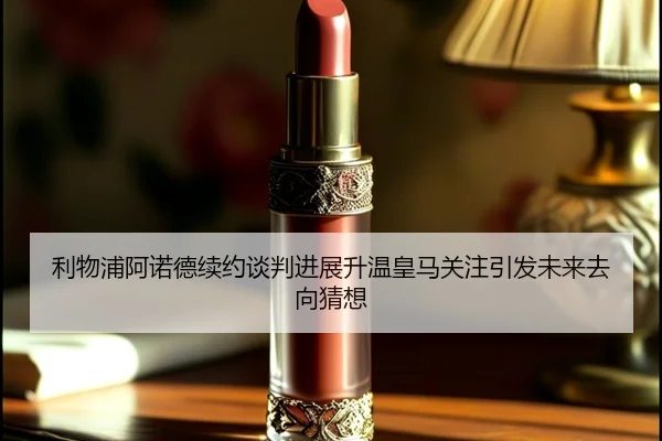 利物浦阿诺德续约谈判进展升温皇马关注引发未来去向猜想