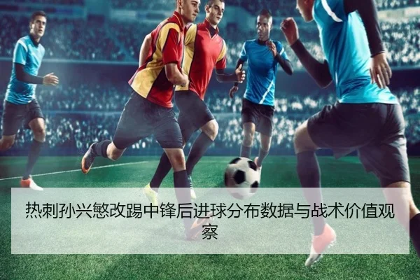 热刺孙兴慜改踢中锋后进球分布数据与战术价值观察