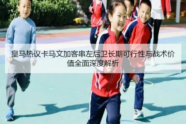 皇马热议卡马文加客串左后卫长期可行性与战术价值全面深度解析