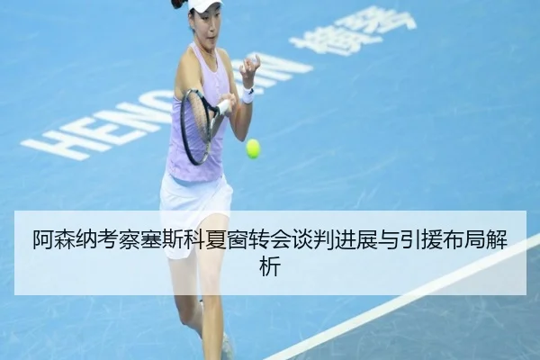 阿森纳考察塞斯科夏窗转会谈判进展与引援布局解析