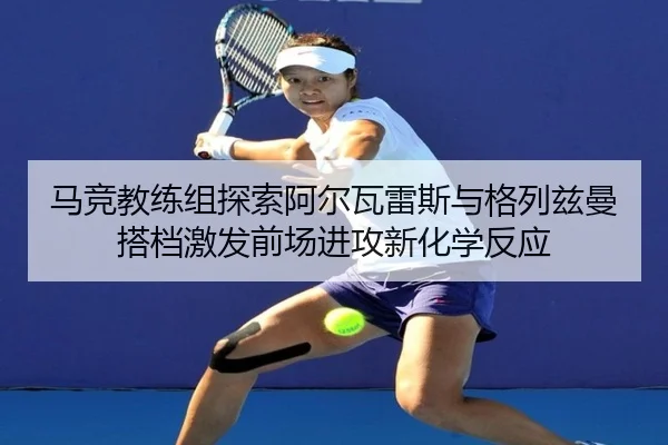马竞教练组探索阿尔瓦雷斯与格列兹曼搭档激发前场进攻新化学反应