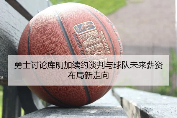 勇士讨论库明加续约谈判与球队未来薪资布局新走向